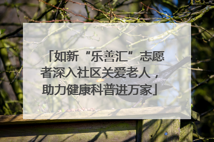 如新“乐善汇”志愿者深入社区关爱老人，助力健康科普进万家