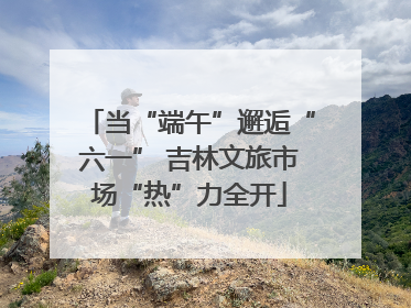 当“端午”邂逅“六一” 吉林文旅市场“热”力全开