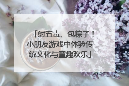 射五毒、包粽子！小朋友游戏中体验传统文化与童趣欢乐
