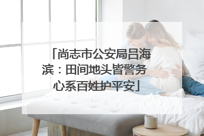 尚志市公安局吕海滨：田间地头皆警务 心系百姓护平安