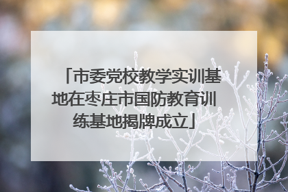 市委党校教学实训基地在枣庄市国防教育训练基地揭牌成立