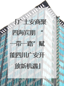 广土安商聚四海宾朋 “一带一路”赋能四川广安开放新机遇