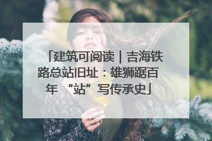 建筑可阅读｜吉海铁路总站旧址：雄狮踞百年 “站”写传承史