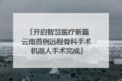 开启智慧医疗新篇 云南首例远程骨科手术机器人手术完成