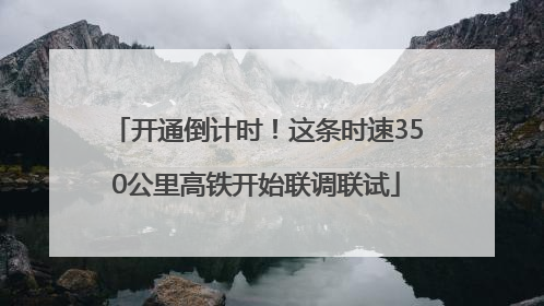 开通倒计时！这条时速350公里高铁开始联调联试