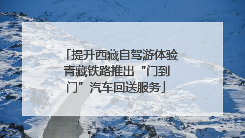 提升西藏自驾游体验 青藏铁路推出“门到门”汽车回送服务
