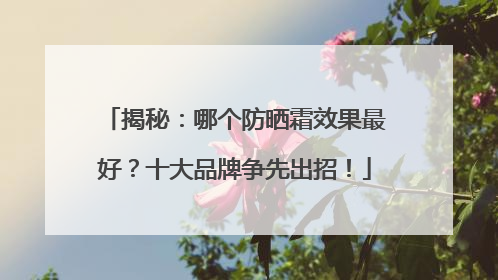 揭秘：哪个防晒霜效果最好？十大品牌争先出招！