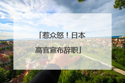 惹众怒！日本高官宣布辞职