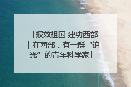 报效祖国 建功西部｜在西部，有一群“追光”的青年科学家