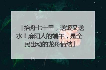 抬舟七十里，送饭又送水！麻阳人的端午，是全民出动的龙舟情结