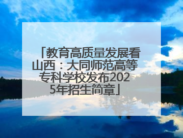 教育高质量发展看山西：大同师范高等专科学校发布2025年招生简章