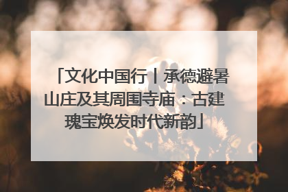 文化中国行丨承德避暑山庄及其周围寺庙：古建瑰宝焕发时代新韵