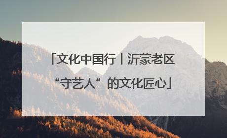 文化中国行丨沂蒙老区“守艺人”的文化匠心