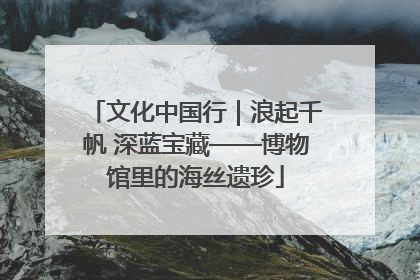 文化中国行｜浪起千帆 深蓝宝藏——博物馆里的海丝遗珍
