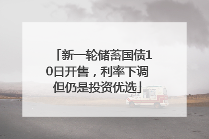 新一轮储蓄国债10日开售，利率下调但仍是投资优选