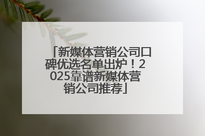 新媒体营销公司口碑优选名单出炉！2025靠谱新媒体营销公司推荐