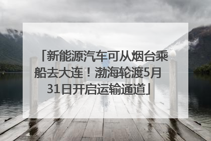 新能源汽车可从烟台乘船去大连！渤海轮渡5月31日开启运输通道