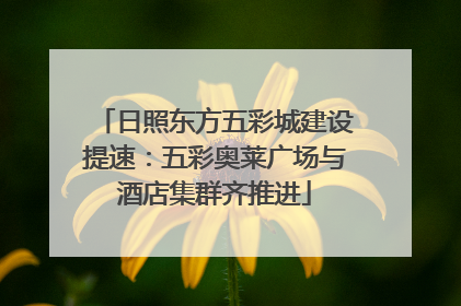 日照东方五彩城建设提速：五彩奥莱广场与酒店集群齐推进