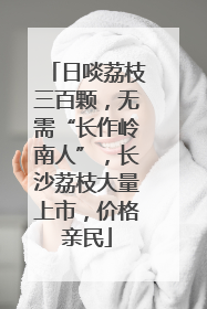 日啖荔枝三百颗，无需“长作岭南人”，长沙荔枝大量上市，价格亲民
