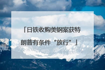 日铁收购美钢案获特朗普有条件“放行”