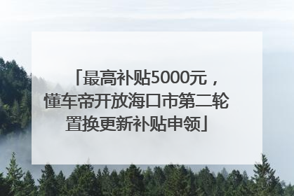 最高补贴5000元，懂车帝开放海口市第二轮置换更新补贴申领