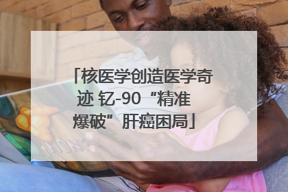 核医学创造医学奇迹 钇-90“精准爆破”肝癌困局