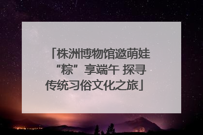 株洲博物馆邀萌娃“粽”享端午 探寻传统习俗文化之旅