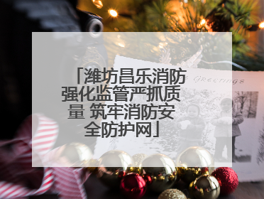 潍坊昌乐消防强化监管严抓质量 筑牢消防安全防护网