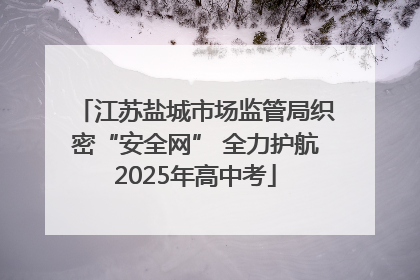 江苏盐城市场监管局织密“安全网” 全力护航2025年高中考