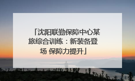 沈阳联勤保障中心某旅综合训练：新装备登场 保障力提升