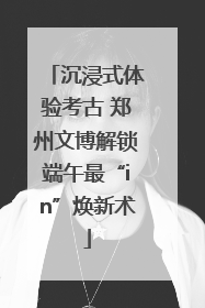 沉浸式体验考古 郑州文博解锁端午最“in”焕新术