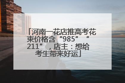 河南一花店推高考花束价格含“985”“211”，店主：想给考生带来好运