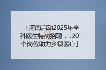 河南启动2025年全科医生特岗招聘，120个岗位助力乡镇医疗