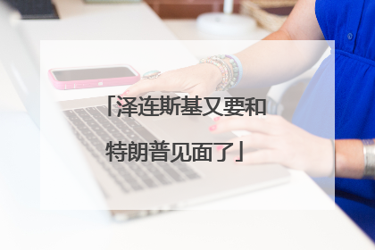 泽连斯基又要和特朗普见面了