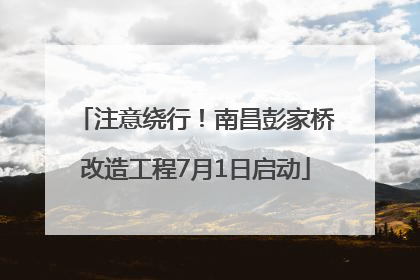 注意绕行！南昌彭家桥改造工程7月1日启动