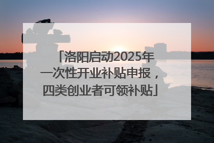 洛阳启动2025年一次性开业补贴申报，四类创业者可领补贴