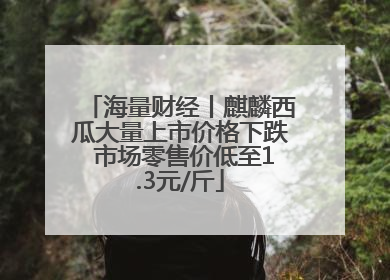 海量财经丨麒麟西瓜大量上市价格下跌 市场零售价低至1.3元/斤