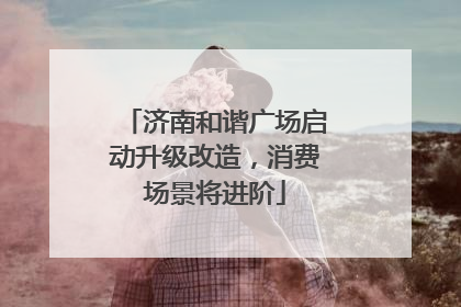 济南和谐广场启动升级改造，消费场景将进阶