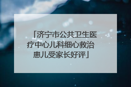 济宁市公共卫生医疗中心儿科细心救治患儿受家长好评