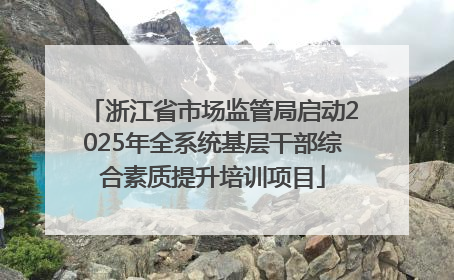 浙江省市场监管局启动2025年全系统基层干部综合素质提升培训项目