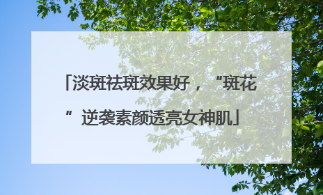 淡斑祛斑效果好，“斑花”逆袭素颜透亮女神肌