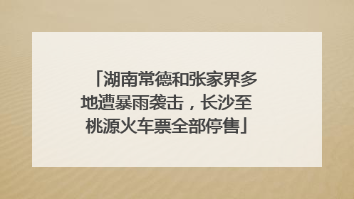 湖南常德和张家界多地遭暴雨袭击，长沙至桃源火车票全部停售