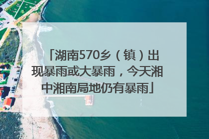 湖南570乡（镇）出现暴雨或大暴雨，今天湘中湘南局地仍有暴雨
