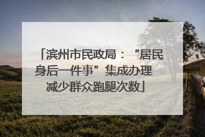 滨州市民政局：“居民身后一件事”集成办理 减少群众跑腿次数