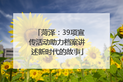 菏泽：39项宣传活动助力档案讲述新时代的故事