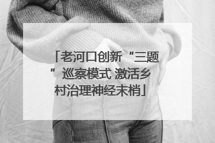 老河口创新“三题”巡察模式 激活乡村治理神经末梢