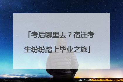 考后哪里去？宿迁考生纷纷踏上毕业之旅