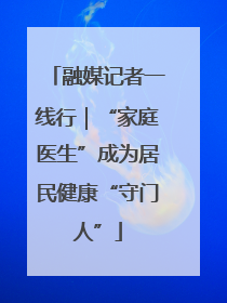 融媒记者一线行｜“家庭医生”成为居民健康“守门人”