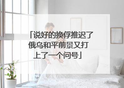 说好的换俘推迟了 俄乌和平前景又打上了一个问号