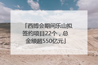 西博会期间乐山拟签约项目22个，总金额超550亿元